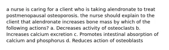 a nurse is caring for a client who is taking alendronate to treat postmenopausal osteoporosis. the nurse should explain to the client that alendronate increases bone mass by which of the following actions? a. Decreases activity of osteoclasts b. Increases calcium excretion c. Promotes intestinal absorption of calcium and phosphorus d. Reduces action of osteoblasts