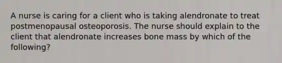 A nurse is caring for a client who is taking alendronate to treat postmenopausal osteoporosis. The nurse should explain to the client that alendronate increases bone mass by which of the following?