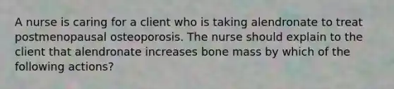 A nurse is caring for a client who is taking alendronate to treat postmenopausal osteoporosis. The nurse should explain to the client that alendronate increases bone mass by which of the following actions?