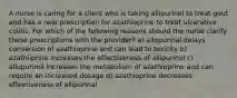 A nurse is caring for a client who is taking allipurinol to treat gout and has a new prescription for azathioprine to treat ulcerative colitis. For which of the following reasons should the nurse clarify these prescriptions with the provider? a) allopurinal delays conversion of azathioprine and can lead to toxicity b) azathiiprine increases the effectiveness of allipurinol c) allupurinol increases the metabolism of azathioprine and can require an increased dosage d) azathioprine decreases effevtiveness of allipurinal