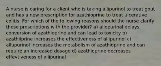 A nurse is caring for a client who is taking allipurinol to treat gout and has a new prescription for azathioprine to treat ulcerative colitis. For which of the following reasons should the nurse clarify these prescriptions with the provider? a) allopurinal delays conversion of azathioprine and can lead to toxicity b) azathiiprine increases the effectiveness of allipurinol c) allupurinol increases the metabolism of azathioprine and can require an increased dosage d) azathioprine decreases effevtiveness of allipurinal