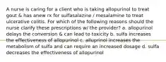 A nurse is caring for a client who is taking allopurinol to treat gout & has anew rx for sulfasalazine / mesalamine to treat ulcerative colitis. For which of the following reasons should the nurse clarify these prescriptions w/ the provider? a. allopurinol delays the conversion & can lead to toxicity b. sulfa increases the effectiveness of allopurinol c. alluprinol increases the metabolism of sulfa and can require an increased dosage d. sulfa decreases the effectiveness of allopurinol