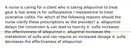 A nurse is caring for a client who is taking allopurinol to treat gout & has anew rx for sulfasalazine / mesalamine to treat ulcerative colitis. For which of the following reasons should the nurse clarify these prescriptions w/ the provider? a. allopurinol delays the conversion & can lead to toxicity b. sulfa increases the effectiveness of allopurinol c. alluprinol increases the metabolism of sulfa and can require an increased dosage d. sulfa decreases the effectiveness of allopurinol