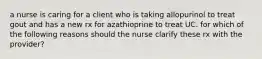 a nurse is caring for a client who is taking allopurinol to treat gout and has a new rx for azathioprine to treat UC. for which of the following reasons should the nurse clarify these rx with the provider?