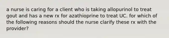 a nurse is caring for a client who is taking allopurinol to treat gout and has a new rx for azathioprine to treat UC. for which of the following reasons should the nurse clarify these rx with the provider?