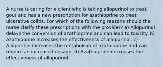 A nurse is caring for a client who is taking allopurinol to treat gout and has a new prescription for azathioprine to treat ulcerative colitis. For which of the following reasons should the nurse clarify these prescriptions with the provider? a) Allopurinol delays the conversion of azathioprine and can lead to toxicity. b) Azathioprine increases the effectiveness of allopurinol. c) Allopurinol increases the metabolism of azathioprine and can require an increased dosage. d) Azathioprine decreases the effectiveness of allopurinol.