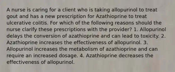 A nurse is caring for a client who is taking allopurinol to treat gout and has a new prescription for Azathioprine to treat ulcerative colitis. For which of the following reasons should the nurse clarify these prescriptions with the provider? 1. Allopurinol delays the conversion of azathioprine and can lead to toxicity. 2. Azathioprine increases the effectiveness of allopurinol. 3. Allopurinol increases the metabolism of azathioprine and can require an increased dosage. 4. Azathioprine decreases the effectiveness of allopurinol.