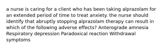 a nurse is caring for a client who has been taking alprazolam for an extended period of time to treat anxiety. the nurse should identify that abruptly stopping alprazolam therapy can result in which of the following adverse effects? Anterograde amnesia Respiratory depression Paradoxical reaction Withdrawal symptoms