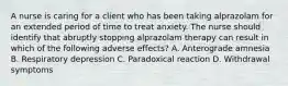 A nurse is caring for a client who has been taking alprazolam for an extended period of time to treat anxiety. The nurse should identify that abruptly stopping alprazolam therapy can result in which of the following adverse effects? A. Anterograde amnesia B. Respiratory depression C. Paradoxical reaction D. Withdrawal symptoms