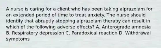 A nurse is caring for a client who has been taking alprazolam for an extended period of time to treat anxiety. The nurse should identify that abruptly stopping alprazolam therapy can result in which of the following adverse effects? A. Anterograde amnesia B. Respiratory depression C. Paradoxical reaction D. Withdrawal symptoms