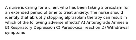 A nurse is caring for a client who has been taking alprazolam for an extended period of time to treat anxiety. The nurse should identify that abruptly stopping alprazolam therapy can result in which of the following adverse effects? A) Anterograde Amnesia B) Respiratory Depression C) Paradoxical reaction D) Withdrawal symptoms