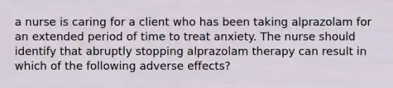 a nurse is caring for a client who has been taking alprazolam for an extended period of time to treat anxiety. The nurse should identify that abruptly stopping alprazolam therapy can result in which of the following adverse effects?