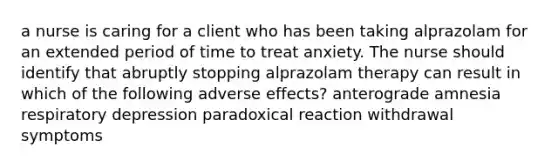 a nurse is caring for a client who has been taking alprazolam for an extended period of time to treat anxiety. The nurse should identify that abruptly stopping alprazolam therapy can result in which of the following adverse effects? anterograde amnesia respiratory depression paradoxical reaction withdrawal symptoms