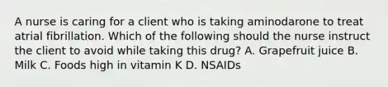 A nurse is caring for a client who is taking aminodarone to treat atrial fibrillation. Which of the following should the nurse instruct the client to avoid while taking this drug? A. Grapefruit juice B. Milk C. Foods high in vitamin K D. NSAIDs
