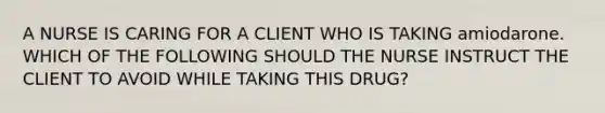 A NURSE IS CARING FOR A CLIENT WHO IS TAKING amiodarone. WHICH OF THE FOLLOWING SHOULD THE NURSE INSTRUCT THE CLIENT TO AVOID WHILE TAKING THIS DRUG?