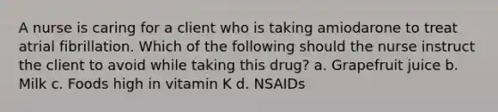 A nurse is caring for a client who is taking amiodarone to treat atrial fibrillation. Which of the following should the nurse instruct the client to avoid while taking this drug? a. Grapefruit juice b. Milk c. Foods high in vitamin K d. NSAIDs