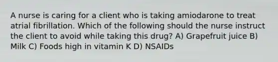 A nurse is caring for a client who is taking amiodarone to treat atrial fibrillation. Which of the following should the nurse instruct the client to avoid while taking this drug? A) Grapefruit juice B) Milk C) Foods high in vitamin K D) NSAIDs