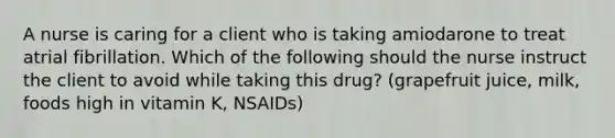 A nurse is caring for a client who is taking amiodarone to treat atrial fibrillation. Which of the following should the nurse instruct the client to avoid while taking this drug? (grapefruit juice, milk, foods high in vitamin K, NSAIDs)