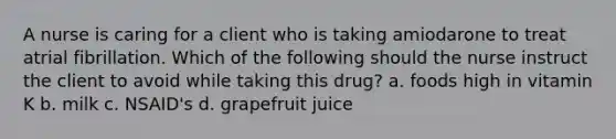 A nurse is caring for a client who is taking amiodarone to treat atrial fibrillation. Which of the following should the nurse instruct the client to avoid while taking this drug? a. foods high in vitamin K b. milk c. NSAID's d. grapefruit juice