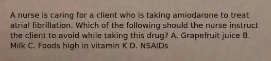 A nurse is caring for a client who is taking amiodarone to treat atrial fibrillation. Which of the following should the nurse instruct the client to avoid while taking this drug? A. Grapefruit juice B. Milk C. Foods high in vitamin K D. NSAIDs