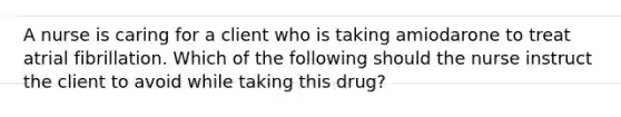 A nurse is caring for a client who is taking amiodarone to treat atrial fibrillation. Which of the following should the nurse instruct the client to avoid while taking this drug?