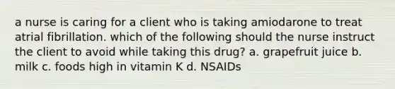 a nurse is caring for a client who is taking amiodarone to treat atrial fibrillation. which of the following should the nurse instruct the client to avoid while taking this drug? a. grapefruit juice b. milk c. foods high in vitamin K d. NSAIDs