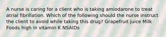 A nurse is caring for a client who is taking amiodarone to treat atrial fibrillation. Which of the following should the nurse instruct the client to avoid while taking this drug? Grapefruit juice Milk Foods high in vitamin K NSAIDs