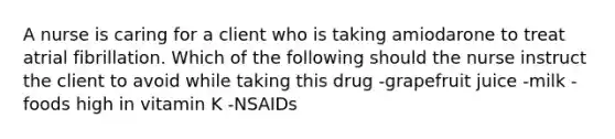 A nurse is caring for a client who is taking amiodarone to treat atrial fibrillation. Which of the following should the nurse instruct the client to avoid while taking this drug -grapefruit juice -milk -foods high in vitamin K -NSAIDs