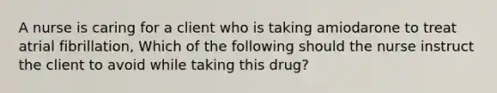 A nurse is caring for a client who is taking amiodarone to treat atrial fibrillation, Which of the following should the nurse instruct the client to avoid while taking this drug?