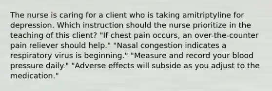 The nurse is caring for a client who is taking amitriptyline for depression. Which instruction should the nurse prioritize in the teaching of this client? "If chest pain occurs, an over-the-counter pain reliever should help." "Nasal congestion indicates a respiratory virus is beginning." "Measure and record your blood pressure daily." "Adverse effects will subside as you adjust to the medication."