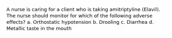 A nurse is caring for a client who is taking amitriptyline (Elavil). The nurse should monitor for which of the following adverse effects? a. Orthostatic hypotension b. Drooling c. Diarrhea d. Metallic taste in the mouth