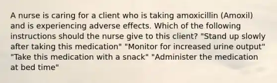 A nurse is caring for a client who is taking amoxicillin (Amoxil) and is experiencing adverse effects. Which of the following instructions should the nurse give to this client? "Stand up slowly after taking this medication" "Monitor for increased urine output" "Take this medication with a snack" "Administer the medication at bed time"