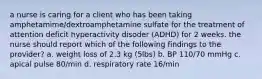 a nurse is caring for a client who has been taking amphetamime/dextroamphetamine sulfate for the treatment of attention deficit hyperactivity disoder (ADHD) for 2 weeks. the nurse should report which of the following findings to the provider? a. weight loss of 2.3 kg (5lbs) b. BP 110/70 mmHg c. apical pulse 80/min d. respiratory rate 16/min