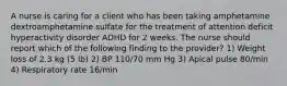 A nurse is caring for a client who has been taking amphetamine dextroamphetamine sulfate for the treatment of attention deficit hyperactivity disorder ADHD for 2 weeks. The nurse should report which of the following finding to the provider? 1) Weight loss of 2.3 kg (5 lb) 2) BP 110/70 mm Hg 3) Apical pulse 80/min 4) Respiratory rate 16/min