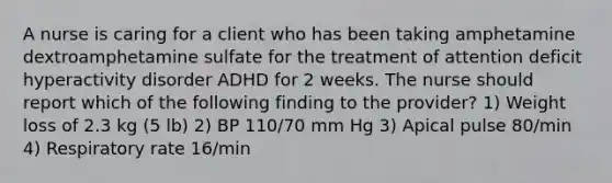 A nurse is caring for a client who has been taking amphetamine dextroamphetamine sulfate for the treatment of attention deficit hyperactivity disorder ADHD for 2 weeks. The nurse should report which of the following finding to the provider? 1) Weight loss of 2.3 kg (5 lb) 2) BP 110/70 mm Hg 3) Apical pulse 80/min 4) Respiratory rate 16/min