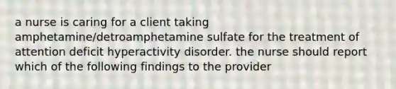 a nurse is caring for a client taking amphetamine/detroamphetamine sulfate for the treatment of attention deficit hyperactivity disorder. the nurse should report which of the following findings to the provider