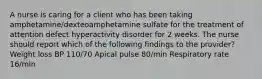 A nurse is caring for a client who has been taking amphetamine/dexteoamphetamine sulfate for the treatment of attention defect hyperactivity disorder for 2 weeks. The nurse should report which of the following findings to the provider? Weight loss BP 110/70 Apical pulse 80/min Respiratory rate 16/min