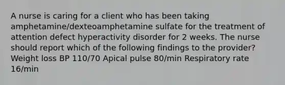 A nurse is caring for a client who has been taking amphetamine/dexteoamphetamine sulfate for the treatment of attention defect hyperactivity disorder for 2 weeks. The nurse should report which of the following findings to the provider? Weight loss BP 110/70 Apical pulse 80/min Respiratory rate 16/min