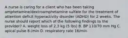 A nurse is caring for a client who has been taking amphetamine/dextroamphetamine sulfate for the treatment of attention deficit hyperactivity disorder (ADHD) for 2 weeks. The nurse should report which of the following findings to the provider? A. weight loss of 2.3 kg (5 lbs) B. BP 110/70 mm Hg C. apical pulse 8-/min D. respiratory rate 16/min