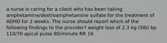 a nurse is caring for a client who has been taking amphetamine/dextroamphetamine sulfate for the treatment of ADHD for 2 weeks. The nurse should report which of the following findings to the provider? weight loss of 2.3 kg (5lb) bp 110/70 apical pulse 80/minute RR 16