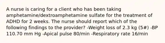 A nurse is caring for a client who has been taking amphetamine/dextroamphetamine sulfate for the treatment of ADHD for 2 weeks. The nurse should report which of the following findings to the provider? -Weight loss of 2.3 kg (5#) -BP 110.70 mm Hg -Apical pulse 80/min -Respiratory rate 16/min