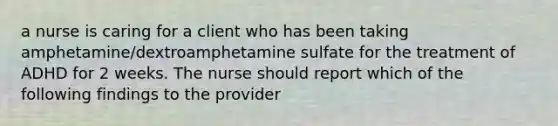 a nurse is caring for a client who has been taking amphetamine/dextroamphetamine sulfate for the treatment of ADHD for 2 weeks. The nurse should report which of the following findings to the provider