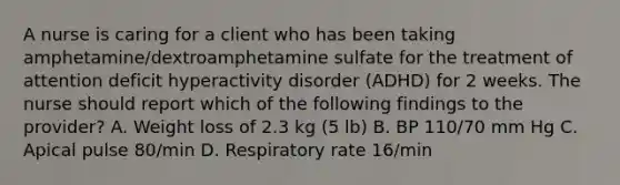 A nurse is caring for a client who has been taking amphetamine/dextroamphetamine sulfate for the treatment of attention deficit hyperactivity disorder (ADHD) for 2 weeks. The nurse should report which of the following findings to the provider? A. Weight loss of 2.3 kg (5 lb) B. BP 110/70 mm Hg C. Apical pulse 80/min D. Respiratory rate 16/min