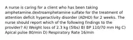 A nurse is caring for a client who has been taking amphetamine.dextroamphetamine sulfate for the treatment of attention deficit hyperactivity disorder (ADHD) for 2 weeks. The nurse should report which of the following findings to the provider? A) Weight loss of 2.3 kg (5lbs) B) BP 110/70 mm Hg C) Apical pulse 80/min D) Respiratory Rate 16/min