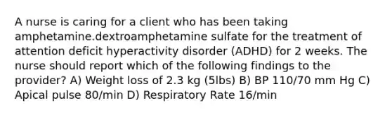 A nurse is caring for a client who has been taking amphetamine.dextroamphetamine sulfate for the treatment of attention deficit hyperactivity disorder (ADHD) for 2 weeks. The nurse should report which of the following findings to the provider? A) Weight loss of 2.3 kg (5lbs) B) BP 110/70 mm Hg C) Apical pulse 80/min D) Respiratory Rate 16/min