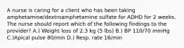 A nurse is caring for a client who has been taking amphetamine/dextroamphetamine sulfate for ADHD for 2 weeks. The nurse should report which of the following findings to the provider? A.) Weight loss of 2.3 kg (5 lbs) B.) BP 110/70 mmHg C.)Apical pulse 80/min D.) Resp. rate 16/min