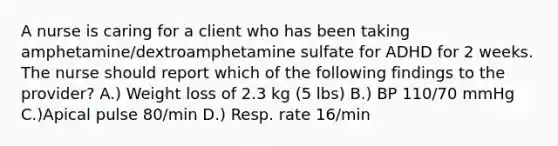 A nurse is caring for a client who has been taking amphetamine/dextroamphetamine sulfate for ADHD for 2 weeks. The nurse should report which of the following findings to the provider? A.) Weight loss of 2.3 kg (5 lbs) B.) BP 110/70 mmHg C.)Apical pulse 80/min D.) Resp. rate 16/min