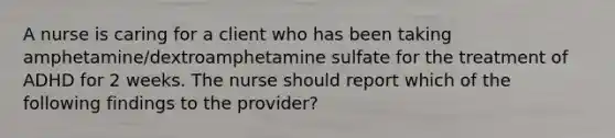 A nurse is caring for a client who has been taking amphetamine/dextroamphetamine sulfate for the treatment of ADHD for 2 weeks. The nurse should report which of the following findings to the provider?