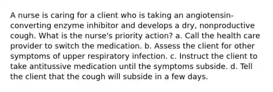 A nurse is caring for a client who is taking an angiotensin-converting enzyme inhibitor and develops a dry, nonproductive cough. What is the nurse's priority action? a. Call the health care provider to switch the medication. b. Assess the client for other symptoms of upper respiratory infection. c. Instruct the client to take antitussive medication until the symptoms subside. d. Tell the client that the cough will subside in a few days.