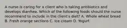 A nurse is caring for a client who is taking antibiotics and develops diarrhea. Which of the following foods should the nurse recommend to include in the client's diet? A. Whole wheat bread B. Fresh orange sections C. Ice cream D. Yogurt